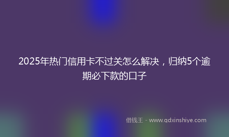 2025年热门信用卡不过关怎么解决，归纳5个逾期必下款的口子