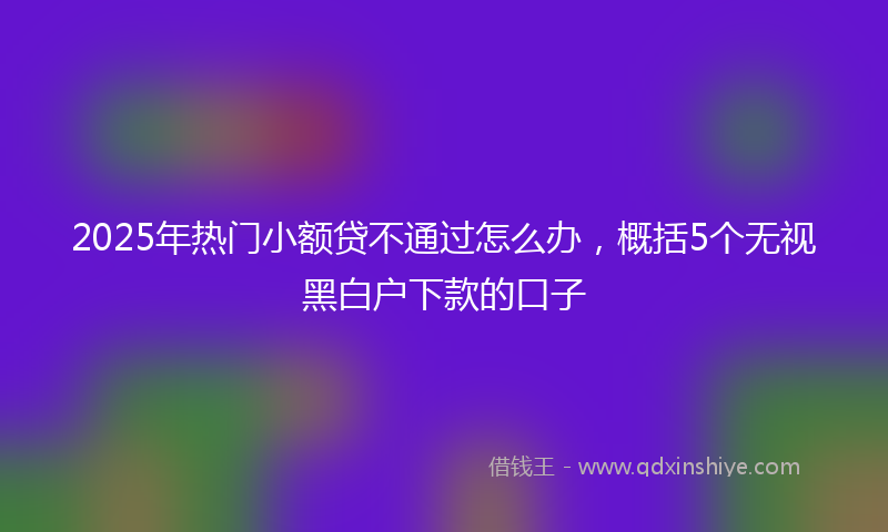 2025年热门小额贷不通过怎么办，概括5个无视黑白户下款的口子