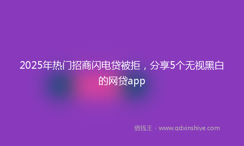 2025年热门招商闪电贷被拒，分享5个无视黑白的网贷app