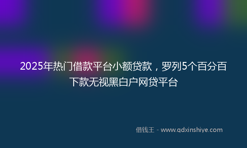 2025年热门借款平台小额贷款，罗列5个百分百下款无视黑白户网贷平台
