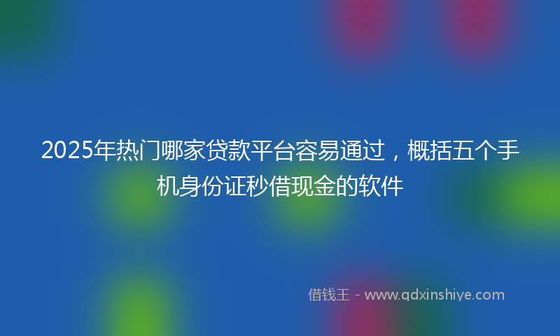 2025年热门哪家贷款平台容易通过，概括五个手机身份证秒借现金的软件