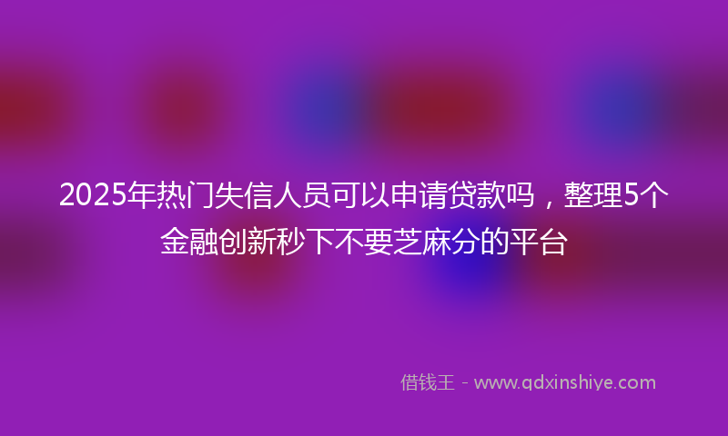 2025年热门失信人员可以申请贷款吗，整理5个金融创新秒下不要芝麻分的平台