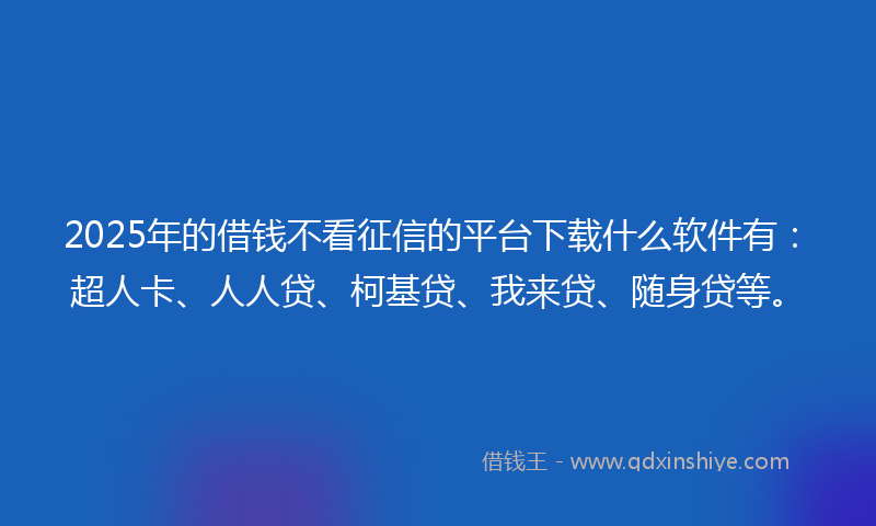 2025年的借钱不看征信的平台下载什么软件有：超人卡、人人贷、柯基贷、我来贷、随身贷等。