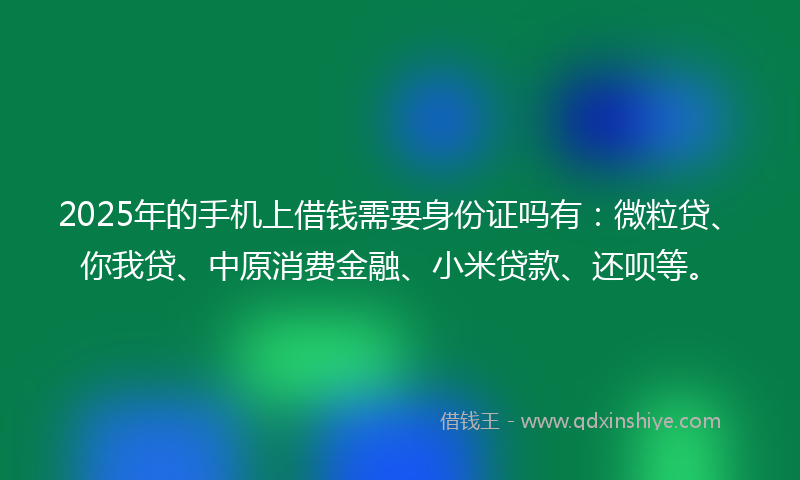 2025年的手机上借钱需要身份证吗有：微粒贷、你我贷、中原消费金融、小米贷款、还呗等。