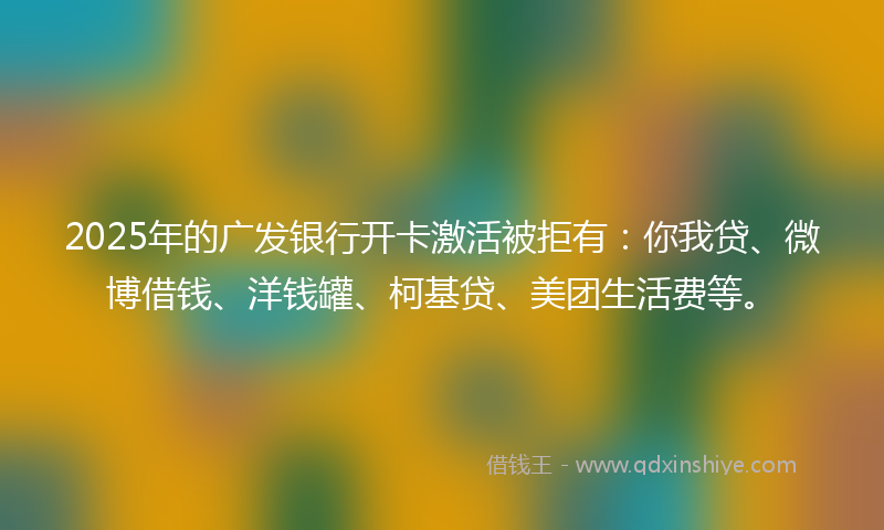 2025年的广发银行开卡激活被拒有：你我贷、微博借钱、洋钱罐、柯基贷、美团生活费等。
