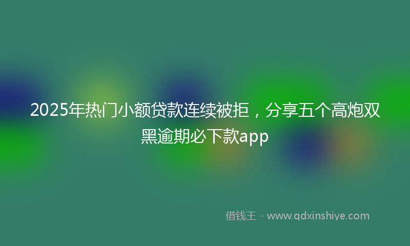 2025年热门小额贷款连续被拒，分享五个高炮双黑逾期必下款app