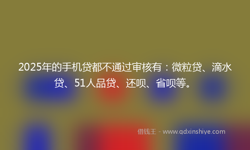 2025年的手机贷都不通过审核有：微粒贷、滴水贷、51人品贷、还呗、省呗等。