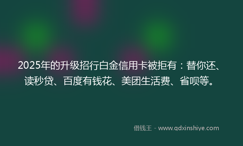 2025年的升级招行白金信用卡被拒有：替你还、读秒贷、百度有钱花、美团生活费、省呗等。
