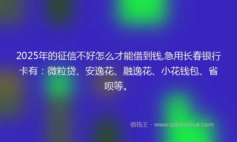 2025年的征信不好怎么才能借到钱,急用长春银行卡有：微粒贷、安逸花、融逸花、小花钱包、省呗等。