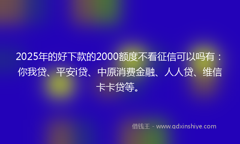 2025年的好下款的2000额度不看征信可以吗有：你我贷、平安i贷、中原消费金融、人人贷、维信卡卡贷等。