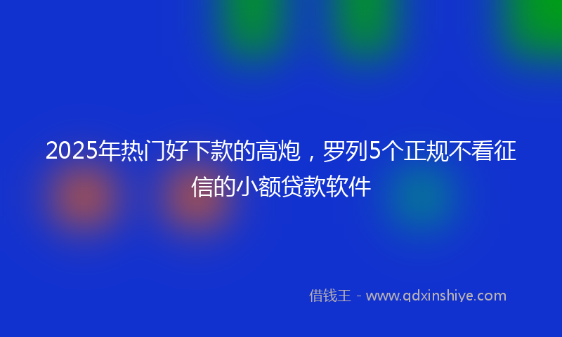 2025年热门好下款的高炮，罗列5个正规不看征信的小额贷款软件