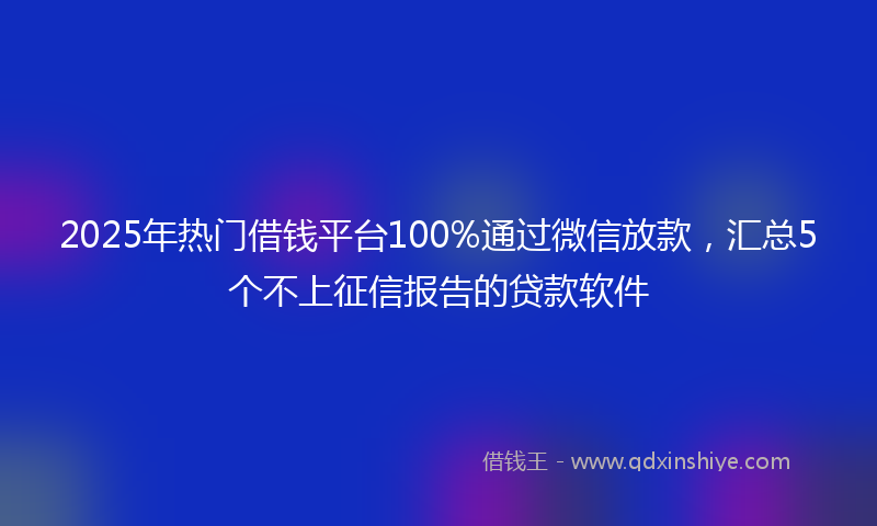 2025年热门借钱平台100%通过微信放款，汇总5个不上征信报告的贷款软件