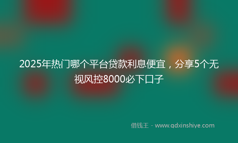2025年热门哪个平台贷款利息便宜，分享5个无视风控8000必下口子