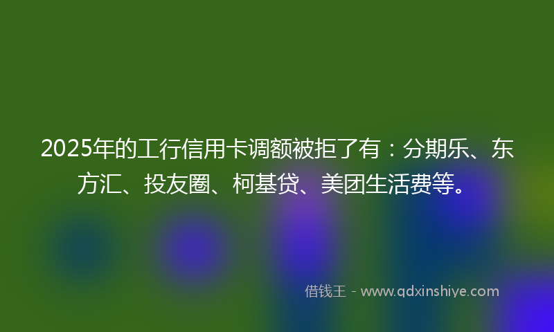 2025年的工行信用卡调额被拒了有：分期乐、东方汇、投友圈、柯基贷、美团生活费等。