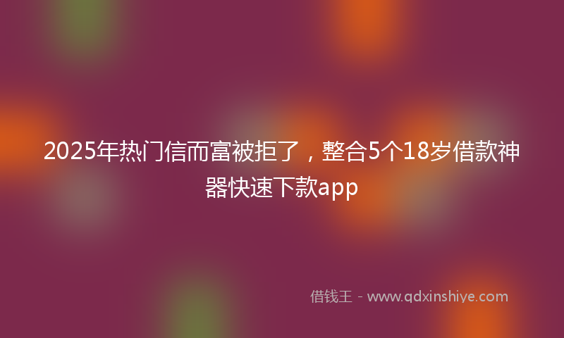 2025年热门信而富被拒了，整合5个18岁借款神器快速下款app