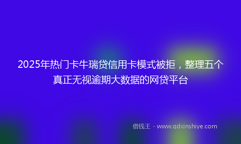 2025年热门卡牛瑞贷信用卡模式被拒，整理五个真正无视逾期大数据的网贷平台
