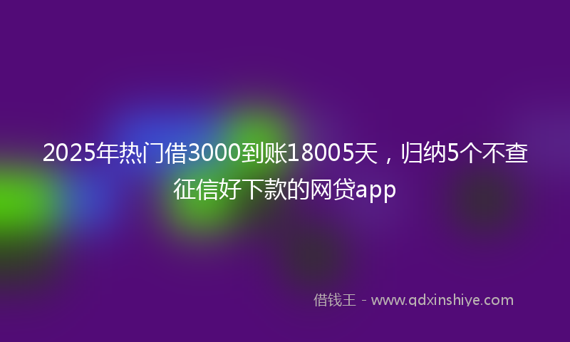 2025年热门借3000到账18005天，归纳5个不查征信好下款的网贷app