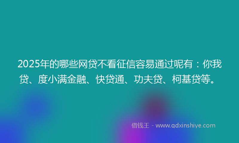 2025年的哪些网贷不看征信容易通过呢有：你我贷、度小满金融、快贷通、功夫贷、柯基贷等。
