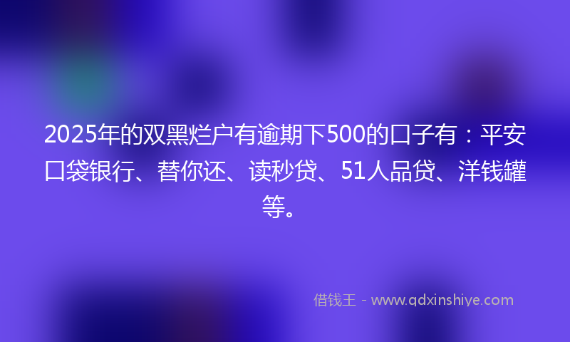 2025年的双黑烂户有逾期下500的口子有：平安口袋银行、替你还、读秒贷、51人品贷、洋钱罐等。