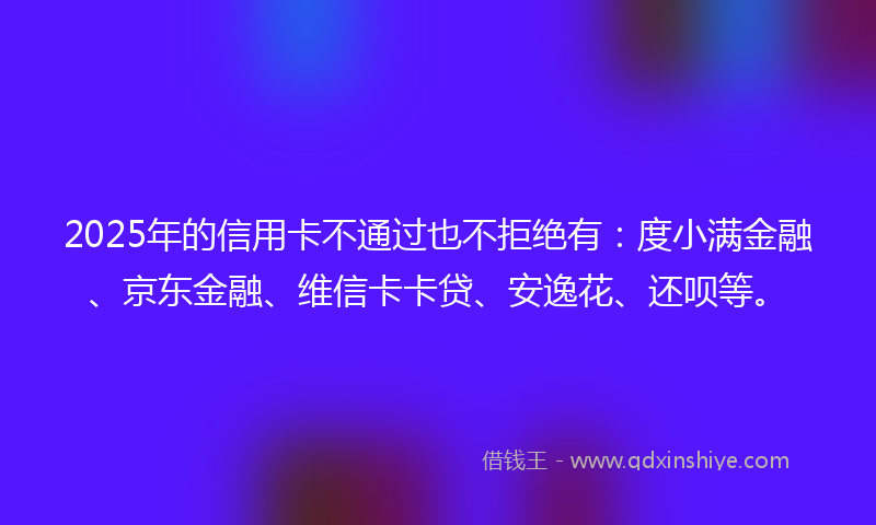2025年的信用卡不通过也不拒绝有：度小满金融、京东金融、维信卡卡贷、安逸花、还呗等。