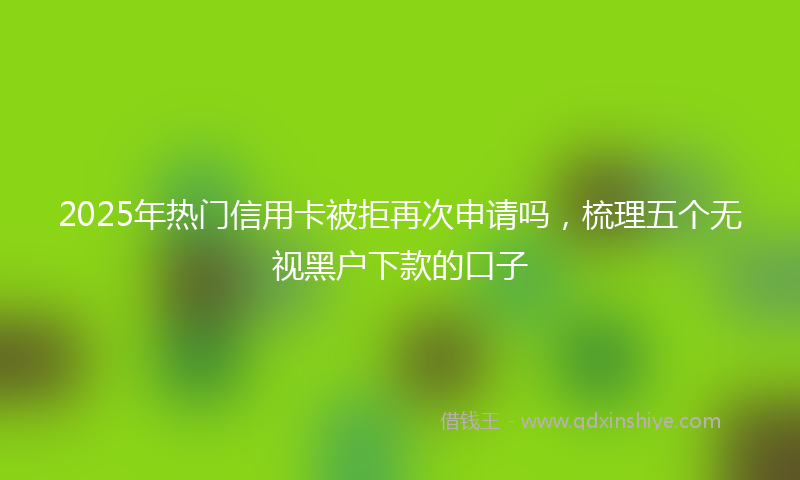 2025年热门信用卡被拒再次申请吗，梳理五个无视黑户下款的口子