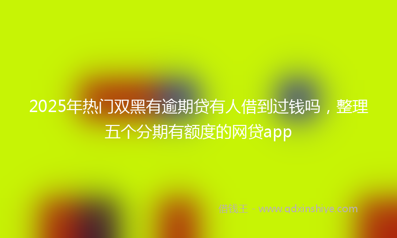 2025年热门双黑有逾期贷有人借到过钱吗，整理五个分期有额度的网贷app