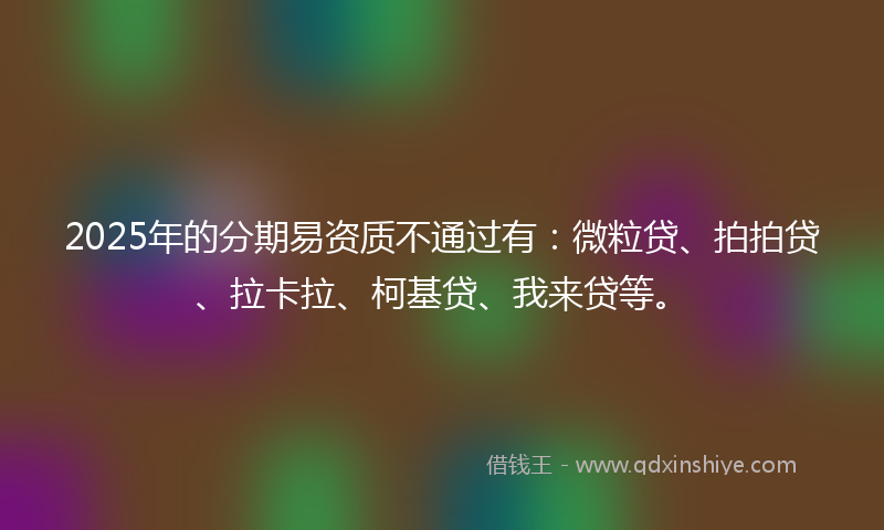 2025年的分期易资质不通过有：微粒贷、拍拍贷、拉卡拉、柯基贷、我来贷等。