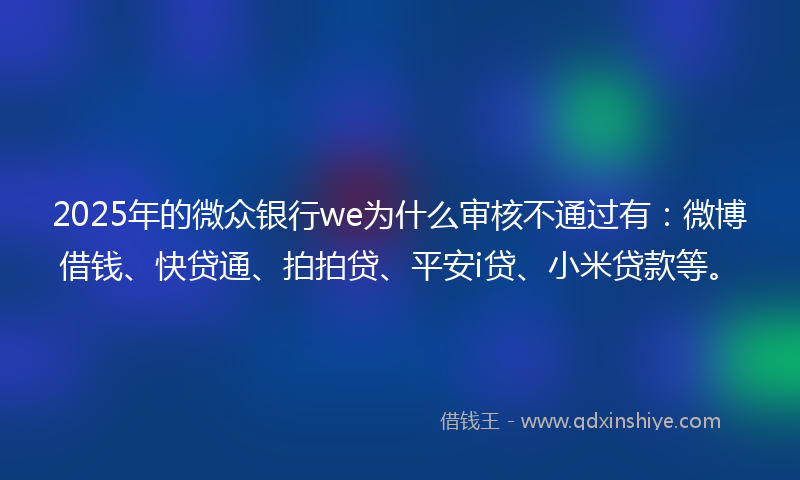 2025年的微众银行we为什么审核不通过有：微博借钱、快贷通、拍拍贷、平安i贷、小米贷款等。