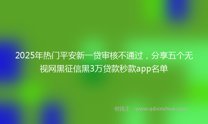 2025年热门平安新一贷审核不通过，分享五个无视网黑征信黑3万贷款秒款app名单