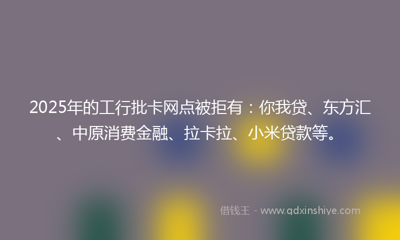 2025年的工行批卡网点被拒有：你我贷、东方汇、中原消费金融、拉卡拉、小米贷款等。