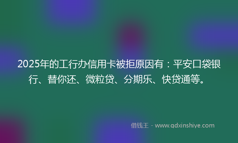 2025年的工行办信用卡被拒原因有：平安口袋银行、替你还、微粒贷、分期乐、快贷通等。