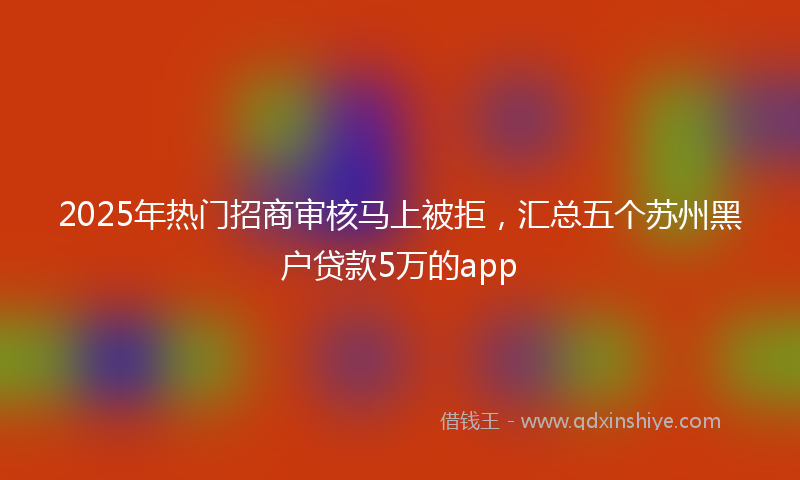 2025年热门招商审核马上被拒，汇总五个苏州黑户贷款5万的app