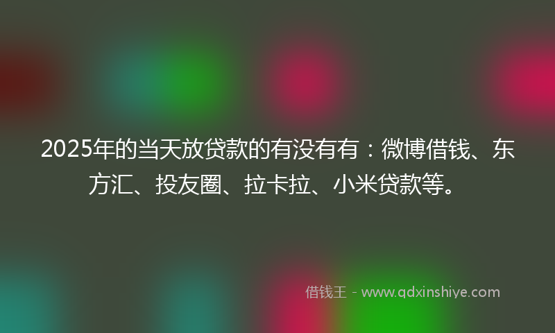 2025年的当天放贷款的有没有有：微博借钱、东方汇、投友圈、拉卡拉、小米贷款等。