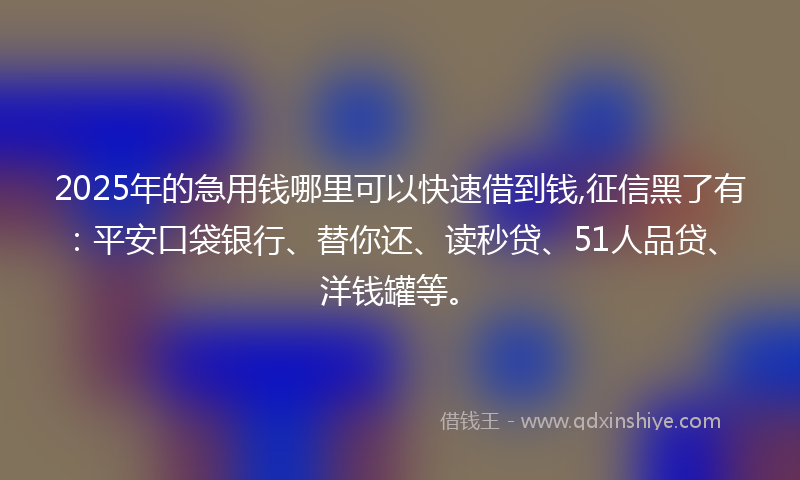 2025年的急用钱哪里可以快速借到钱,征信黑了有：平安口袋银行、替你还、读秒贷、51人品贷、洋钱罐等。