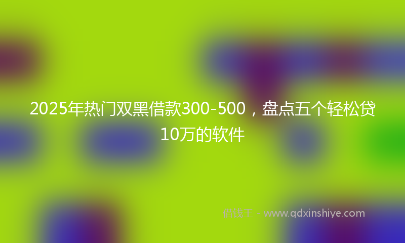 2025年热门双黑借款300-500，盘点五个轻松贷10万的软件
