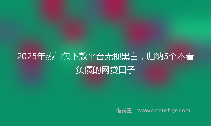 2025年热门包下款平台无视黑白，归纳5个不看负债的网贷口子