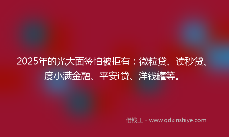 2025年的光大面签怕被拒有：微粒贷、读秒贷、度小满金融、平安i贷、洋钱罐等。