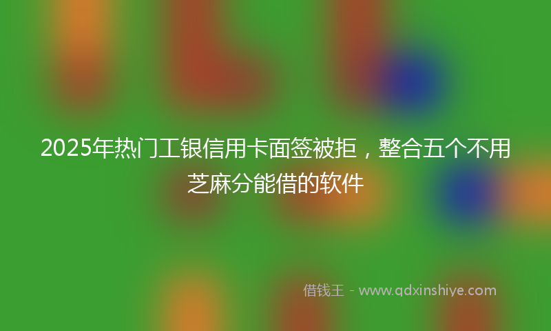 2025年热门工银信用卡面签被拒，整合五个不用芝麻分能借的软件