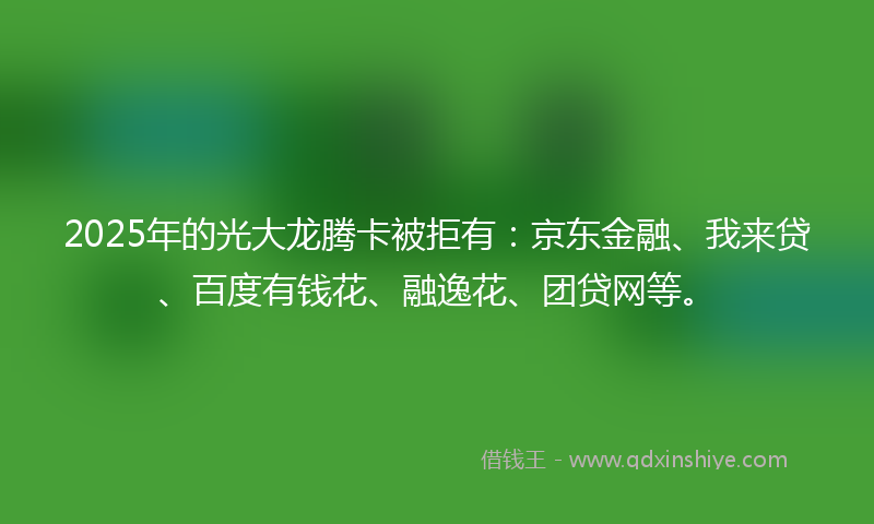 2025年的光大龙腾卡被拒有：京东金融、我来贷、百度有钱花、融逸花、团贷网等。