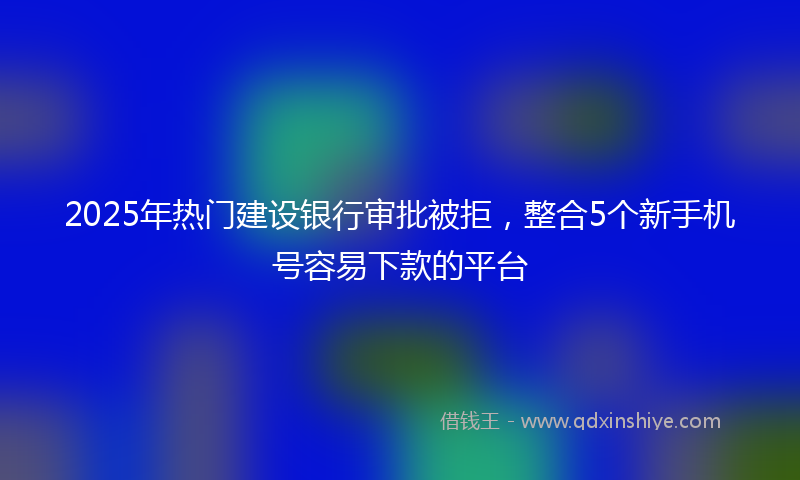 2025年热门建设银行审批被拒，整合5个新手机号容易下款的平台