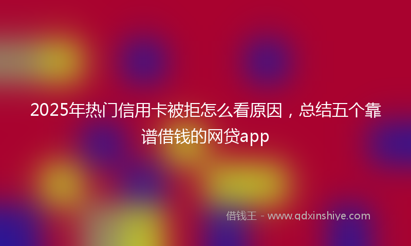 2025年热门信用卡被拒怎么看原因，总结五个靠谱借钱的网贷app