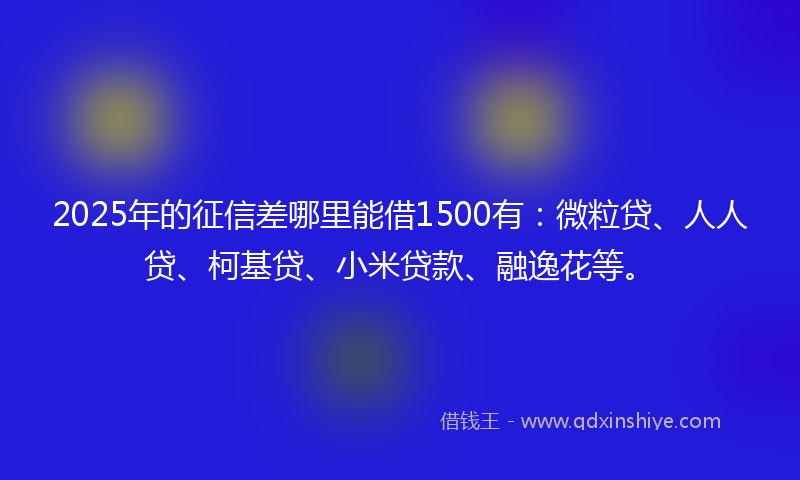 2025年的征信差哪里能借1500有：微粒贷、人人贷、柯基贷、小米贷款、融逸花等。