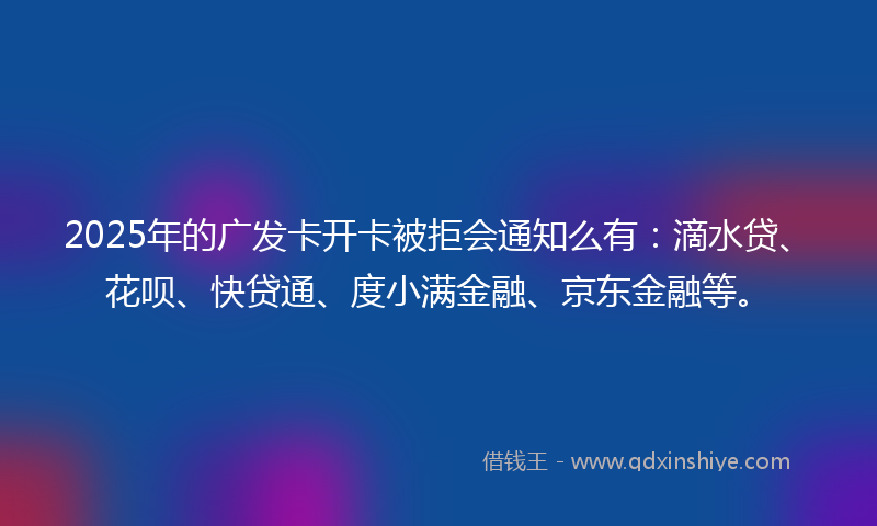 2025年的广发卡开卡被拒会通知么有：滴水贷、花呗、快贷通、度小满金融、京东金融等。