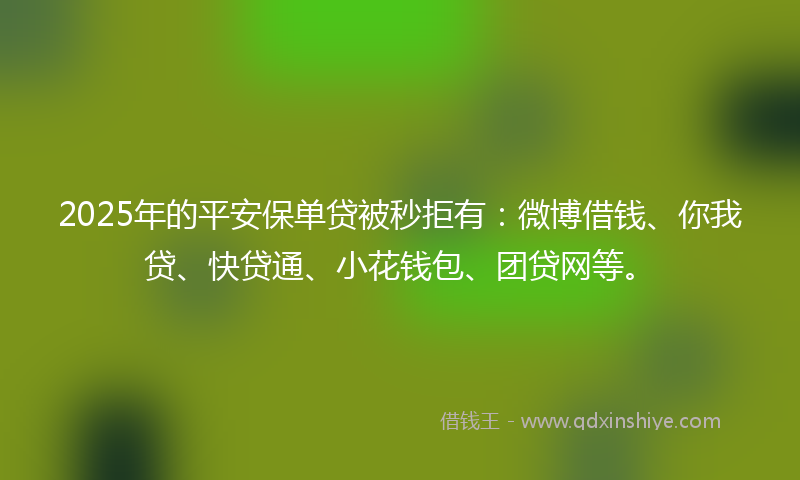 2025年的平安保单贷被秒拒有：微博借钱、你我贷、快贷通、小花钱包、团贷网等。