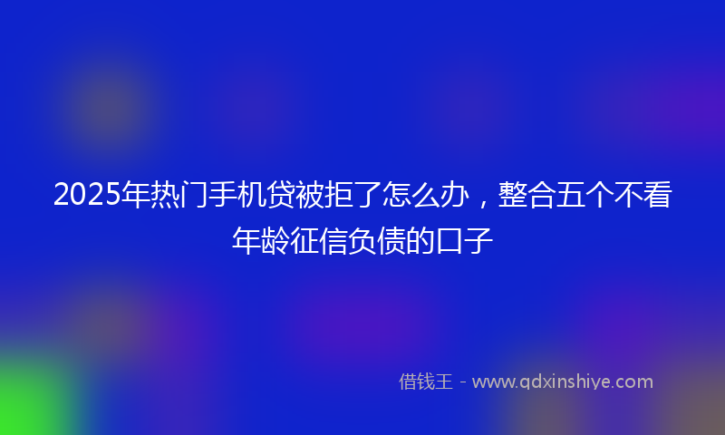 2025年热门手机贷被拒了怎么办，整合五个不看年龄征信负债的口子
