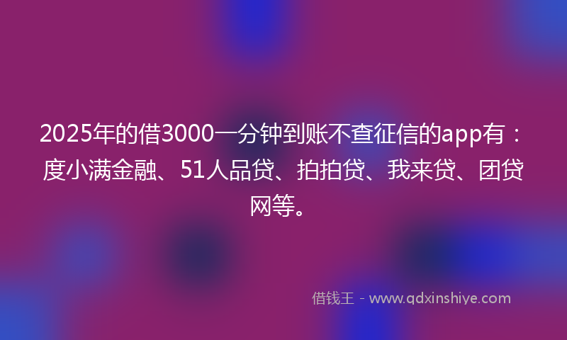 2025年的借3000一分钟到账不查征信的app有：度小满金融、51人品贷、拍拍贷、我来贷、团贷网等。