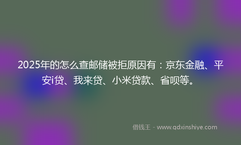 2025年的怎么查邮储被拒原因有：京东金融、平安i贷、我来贷、小米贷款、省呗等。