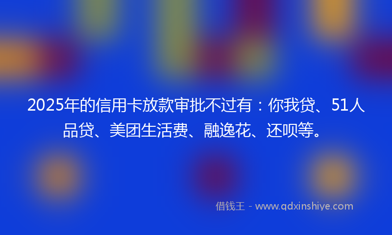 2025年的信用卡放款审批不过有：你我贷、51人品贷、美团生活费、融逸花、还呗等。