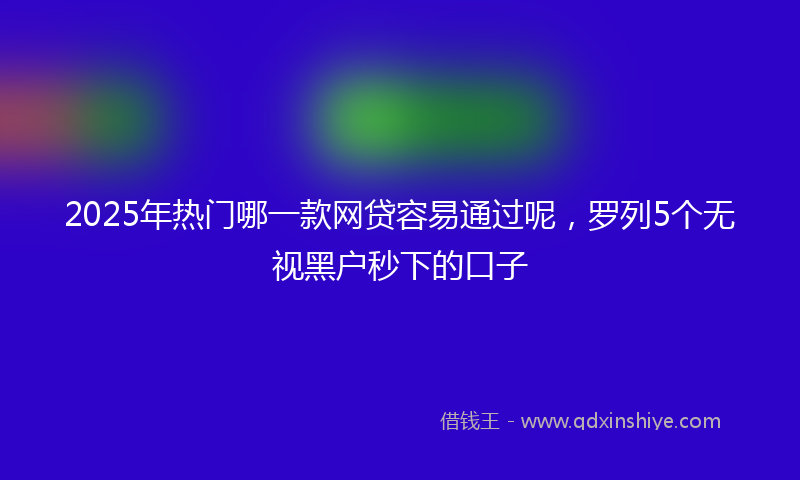 2025年热门哪一款网贷容易通过呢，罗列5个无视黑户秒下的口子