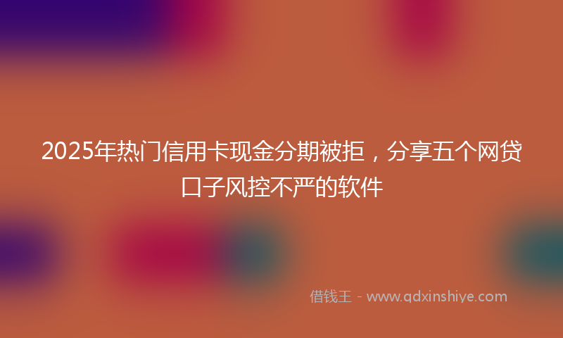 2025年热门信用卡现金分期被拒，分享五个网贷口子风控不严的软件